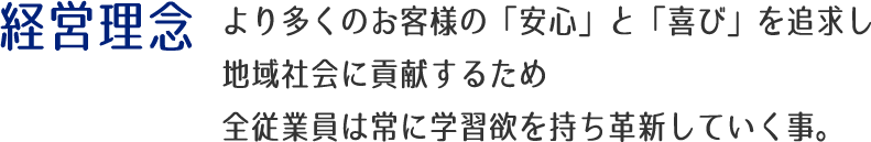 経営理念：より多くのお客様の「安心」と「喜び」を追求し地域社会に貢献するため全従業員は常に学習欲を持ち革新していく事。